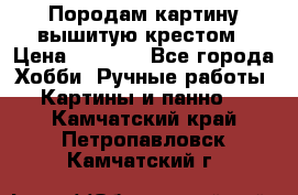 Породам картину вышитую крестом › Цена ­ 8 000 - Все города Хобби. Ручные работы » Картины и панно   . Камчатский край,Петропавловск-Камчатский г.